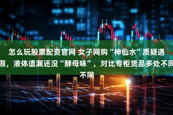 怎么玩股票配资官网 女子网购“神仙水”质疑遇假，液体遗漏还没“酵母味”，对比专柜货品多处不同