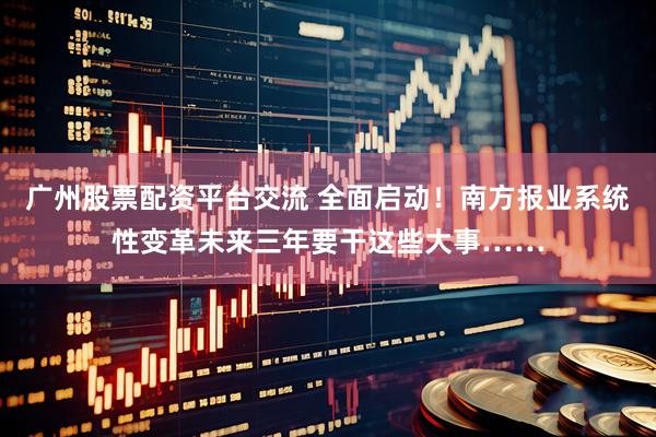 广州股票配资平台交流 全面启动！南方报业系统性变革未来三年要干这些大事……