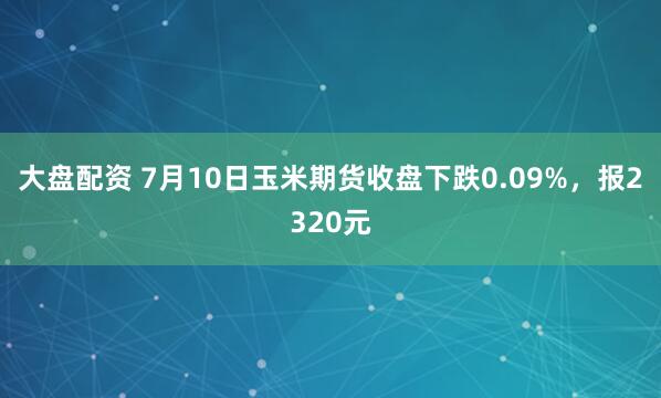 大盘配资 7月10日玉米期货收盘下跌0.09%，报2320元