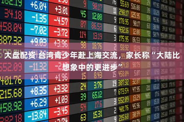 大盘配资 台湾青少年赴上海交流，家长称“大陆比想象中的更进步”