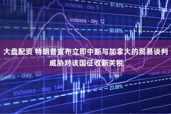 大盘配资 特朗普宣布立即中断与加拿大的贸易谈判 威胁对该国征收新关税