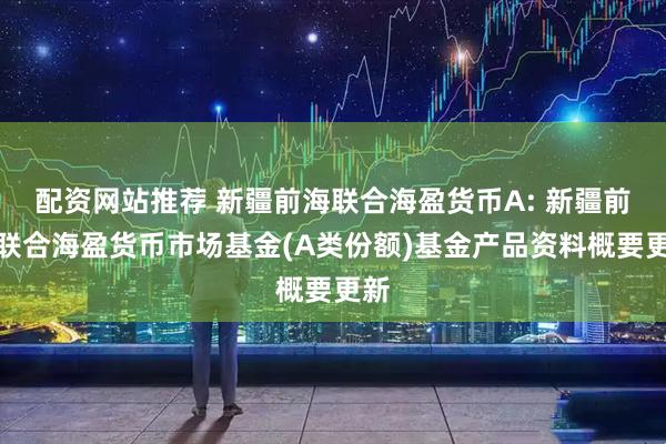 配资网站推荐 新疆前海联合海盈货币A: 新疆前海联合海盈货币市场基金(A类份额)基金产品资料概要更新