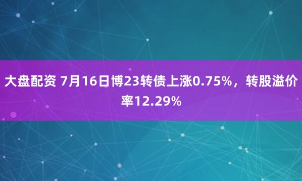 大盘配资 7月16日博23转债上涨0.75%，转股溢价率12.29%