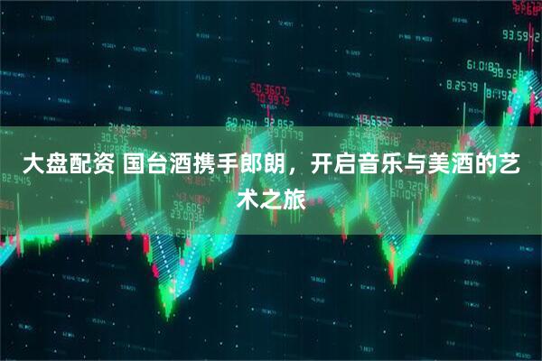 大盘配资 国台酒携手郎朗，开启音乐与美酒的艺术之旅