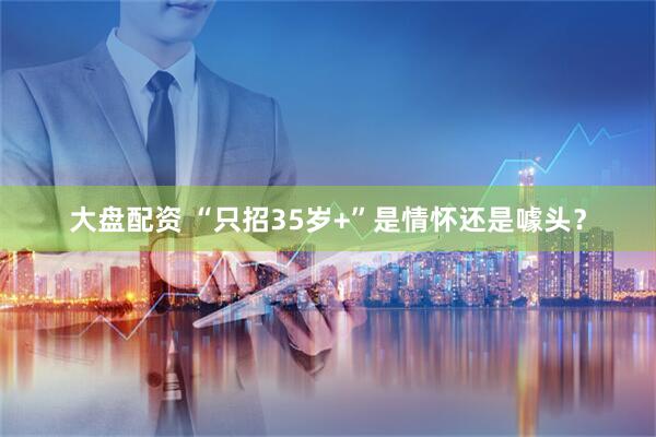 大盘配资 “只招35岁+”是情怀还是噱头？