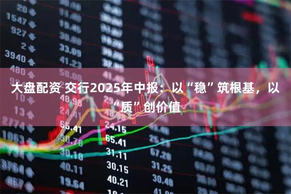 大盘配资 交行2025年中报：以“稳”筑根基，以“质”创价值