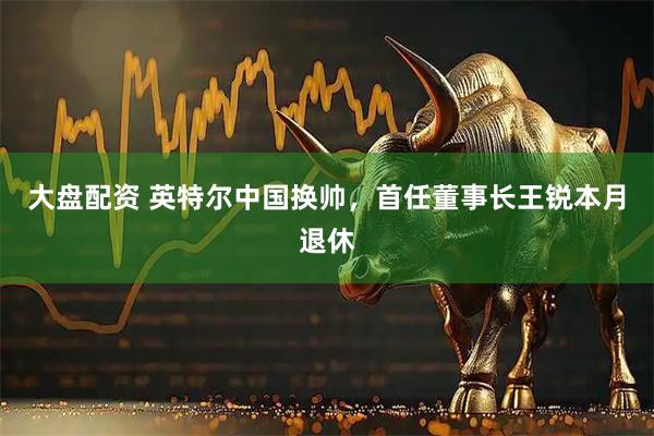 大盘配资 英特尔中国换帅，首任董事长王锐本月退休