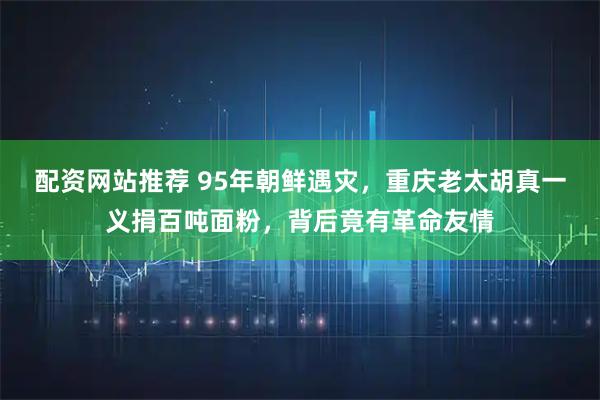 配资网站推荐 95年朝鲜遇灾，重庆老太胡真一义捐百吨面粉，背后竟有革命友情