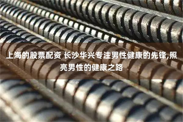 上海的股票配资 长沙华兴专注男性健康的先锋,照亮男性的健康之路