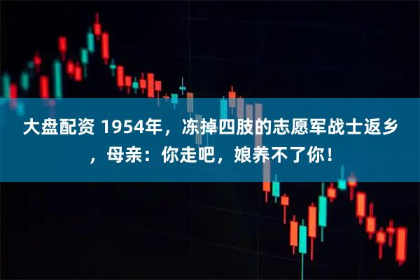大盘配资 1954年，冻掉四肢的志愿军战士返乡，母亲：你走吧，娘养不了你！
