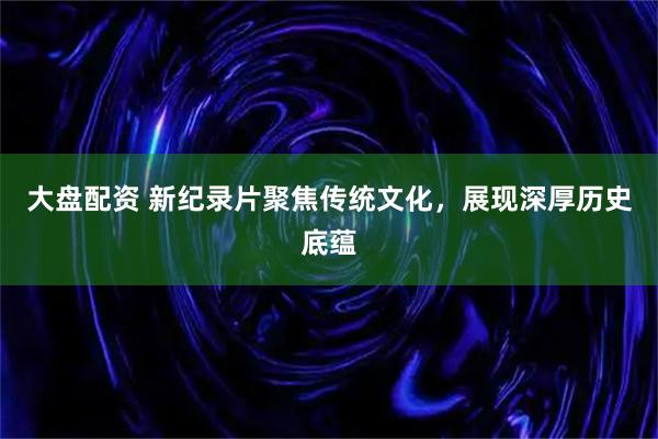 大盘配资 新纪录片聚焦传统文化，展现深厚历史底蕴