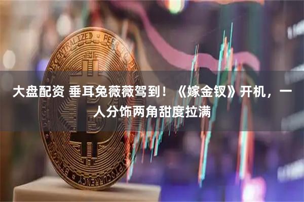 大盘配资 垂耳兔薇薇驾到！《嫁金钗》开机，一人分饰两角甜度拉满