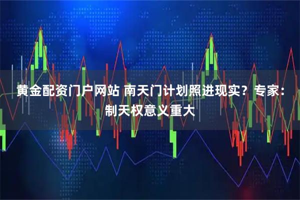 黄金配资门户网站 南天门计划照进现实？专家：制天权意义重大
